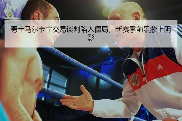 勇士马尔卡宁交易谈判陷入僵局，新赛季前景蒙上阴影