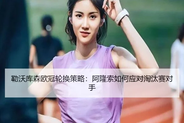 勒沃库森欧冠轮换策略：阿隆索如何应对淘汰赛对手