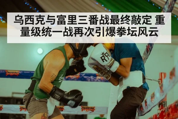乌西克与富里三番战最终敲定 重量级统一战再次引爆拳坛风云